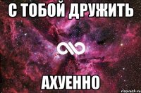 с тобой дружить ахуенно