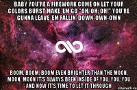 baby you're a firework come on let your colors burst make 'em go "oh, oh, oh!" you're gunna leave 'em fallin' down-own-own boom, boom, boom even brighter than the moon, moon, moon it's always been inside of you, you, you and now it's time to let it through