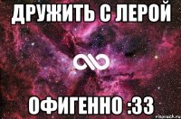 дружить с лерой офигенно :33