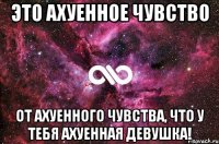 это ахуенное чувство от ахуенного чувства, что у тебя ахуенная девушка!