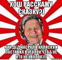 хош расскажу сказку?) как дед насрал в каляску,и поставил в уголок что б не кто не уволок)))