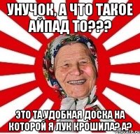 унучок, а что такое айпад то??? это та удобная доска на которой я лук крошила? а?