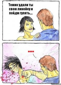 Темик удали ты свою линейку и пойдм гулять.... ....