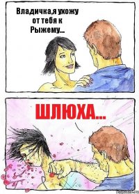 Владичка,я ухожу от тебя к Рыжему... Шлюха...