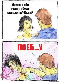 Может тебе куда-нибудь съездить? Куда? Поеб...у