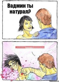 Вадмин ты натурал? Неееееееетттттт!!!