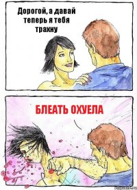 Дорогой, а давай теперь я тебя трахну Блеать охуела