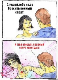 Слушай,тебе надо бросить конный спорт! Я тебя брошу!!! А конный спорт НИКОГДА!!!