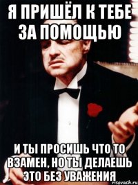 я пришёл к тебе за помощью и ты просишь что то взамен, но ты делаешь это без уважения