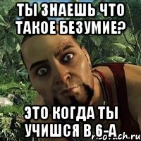 ты знаешь что такое безумие? это когда ты учишся в 6-а