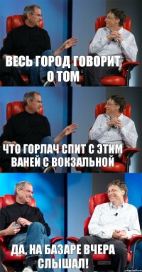 весь город говорит о том что Горлач спит с этим ваней с вокзальной да, на базаре вчера слышал!