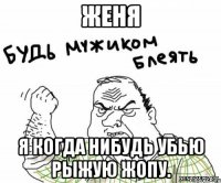 женя я когда нибудь убью рыжую жопу.