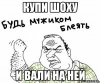 купи шоху и вали на ней