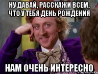 ну давай, расскажи всем, что у тебя день рождения нам очень интересно