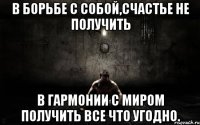 в борьбе с собой,счастье не получить в гармонии с миром получить все что угодно.