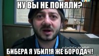 ну вы не поняли? бибера я убил!я же бородач!