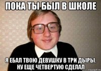 пока ты был в школе я ебал твою девушку в три дыры. ну еще четвертую сделал