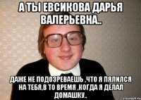 а ты евсикова дарья валерьевна.. даже не подозреваешь ,что я пялился на тебя,в то время ,когда я делал домашку..