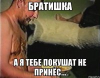 братишка а я тебе покушат не принёс...