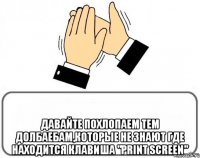  давайте похлопаем тем долбаебам,которые не знают где находится клавиша "print screen"