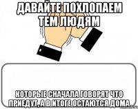 давайте похлопаем тем людям которые сначала говорят что приедут, а в итоге остаются дома