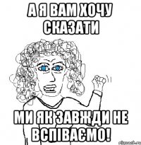 а я вам хочу сказати ми як завжди не вспіваємо!