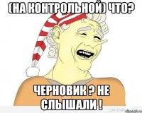 (на контрольной) что? черновик ? не слышали !