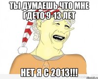 ты думаешь что мне гдето 9-13 лет нет я с 2013!!!