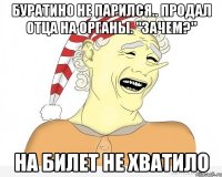 буратино не парился.. продал отца на органы. "зачем?" на билет не хватило