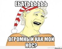 ебатьььььь огромный как мой нос?