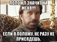 положл значит на меня!!! если я положу, не разу не присядешь.