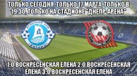 только сегодня, только 17 марта, только в 19.30, только на стадионе "днепр-арена" 1:0 воскресенская елена 2:0 воскресенская елена 3:0 воскресенская елена