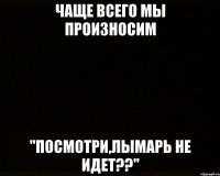 чаще всего мы произносим "посмотри,лымарь не идет??"