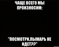 чаще всего мы произносим: "посмотри,лымарь не идет??"