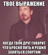 твое выражение когда твой друг говорит что бросил пить и решил заняться спортом