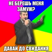 не берешь меня замуж? давай до свидания