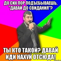 до сих пор подъебываешь, "давай до свидания"? ты кто такой? давай иди нахуй отсюда!