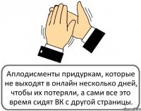 Аплодисменты придуркам, которые не выходят в онлайн несколько дней, чтобы их потеряли, а сами все это время сидят ВК с другой страницы.