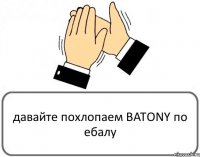 давайте похлопаем BATONY по ебалу