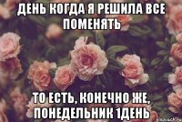 день когда я решила все поменять то есть, конечно же, понедельник 1день