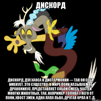 дискорд дискорд, дух хаоса и дисгармонии — так он себя именует. это существо, в мире пони называемое драконикус, представляет собой смесь частей многих животных. так, например, голова у него от пони, хвост змеи, одна лапа льва, другая орла и т. д.