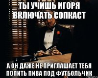 ты учишь игоря включать сопкаст а он даже не приглашает тебя попить пива под футбольчик