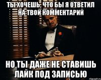 ты хочешь, что бы я ответил на твой комментарий но ты даже не ставишь лайк под записью