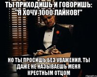 ты приходишь и говоришь: "я хочу 1000 лайков!" но ты просишь без уважения. ты даже не называешь меня крестным отцом