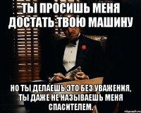 ты просишь меня достать твою машину но ты делаешь это без уважения, ты даже не называешь меня спасителем.