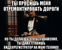 ты просишь меня отремонтировать дороги но ты делаешь это без уважения, ты даже ставишь видеорегистратор на мою технику