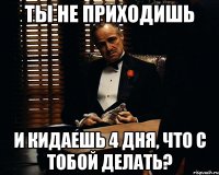 ты не приходишь и кидаешь 4 дня, что с тобой делать?