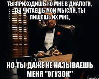 ты приходишь ко мне в диалоги, ты читаешь мои мысли, ты пишешь их мне, но ты даже не называешь меня "огузок"