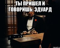 ты пришел и говоришь: эдуард 