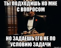 ты подходишь ко мне с вопросом но задаешь его не по условию задачи